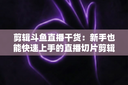 剪辑斗鱼直播干货：新手也能快速上手的直播切片剪辑完整实战指南