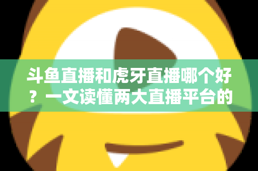 斗鱼直播和虎牙直播哪个好？一文读懂两大直播平台的全方位对比与选择指南