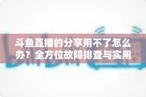 斗鱼直播的分享用不了怎么办?全方位故障排查与实用解决方案 斗鱼直播的分享用不了怎么办?全方位故障排查与实用解决方案