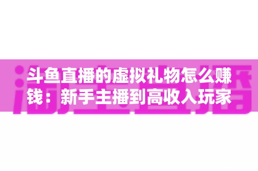 斗鱼直播的虚拟礼物怎么赚钱：新手主播到高收入玩家的完整变现指南