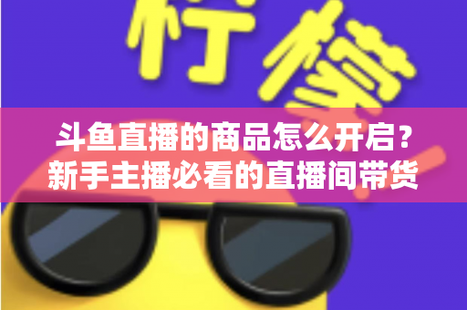 斗鱼直播的商品怎么开启？新手主播必看的直播间带货功能开通全攻略