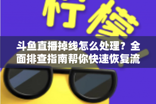 斗鱼直播掉线怎么处理？全面排查指南帮你快速恢复流畅观看与开播体验
