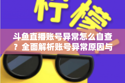 斗鱼直播账号异常怎么自查？全面解析账号异常原因与高效排查实用攻略