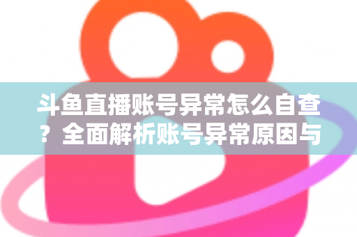 斗鱼直播账号异常怎么自查？全面解析账号异常原因与高效排查实用攻略