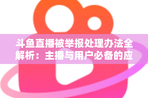 斗鱼直播被举报处理办法全解析:主播与用户必备的应对指南与避坑策略 斗鱼直播被举报处理办法全解析:主播与用户必备的应对指南与避坑策略