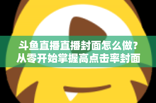 斗鱼直播直播封面怎么做?从零开始掌握高点击率封面制作全攻略 斗鱼直播直播封面怎么做?从零开始掌握高点击率封面制作全攻略