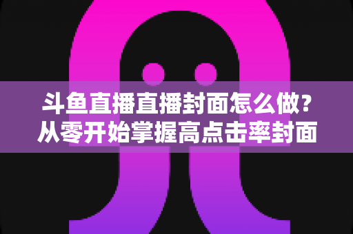 斗鱼直播直播封面怎么做?从零开始掌握高点击率封面制作全攻略 斗鱼直播直播封面怎么做?从零开始掌握高点击率封面制作全攻略