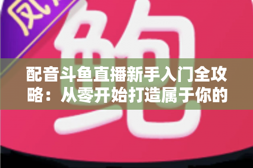 配音斗鱼直播新手入门全攻略：从零开始打造属于你的声音直播间