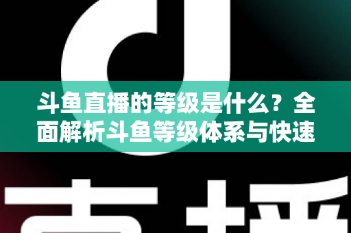 斗鱼直播的等级是什么？全面解析斗鱼等级体系与快速升级实用指南