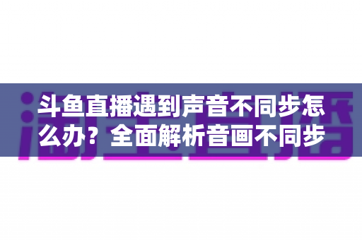 斗鱼直播遇到声音不同步怎么办？全面解析音画不同步的原因与实用解决方案