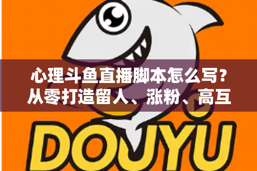 心理斗鱼直播脚本怎么写？从零打造留人、涨粉、高互动的心理学直播脚本全攻略