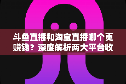斗鱼直播和淘宝直播哪个更赚钱?深度解析两大平台收益差异与变现前景 斗鱼直播和淘宝直播哪个更赚钱?深度解析两大平台收益差异与变现前景