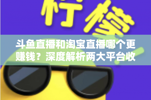 斗鱼直播和淘宝直播哪个更赚钱？深度解析两大平台收益差异与变现前景