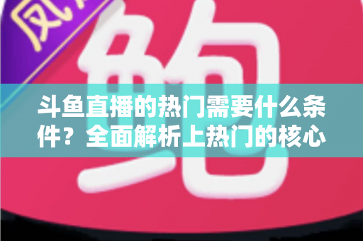 斗鱼直播的热门需要什么条件？全面解析上热门的核心要素与实战技巧