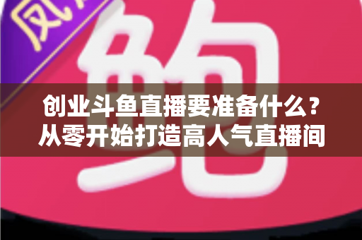 创业斗鱼直播要准备什么？从零开始打造高人气直播间的完整清单与实战指南