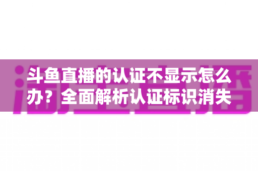 斗鱼直播的认证不显示怎么办？全面解析认证标识消失的原因与高效解决方案