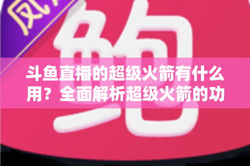 斗鱼直播的超级火箭有什么用？全面解析超级火箭的功能、价值与使用攻略