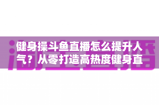 健身操斗鱼直播怎么提升人气？从零打造高热度健身直播间的实战秘籍