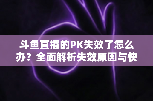 斗鱼直播的PK失效了怎么办?全面解析失效原因与快速修复实用指南 斗鱼直播的PK失效了怎么办?全面解析失效原因与快速修复实用指南