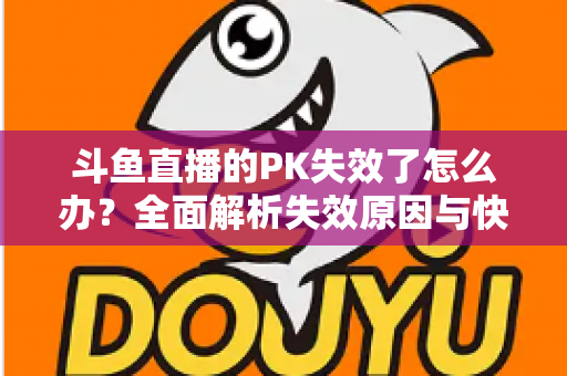斗鱼直播的PK失效了怎么办?全面解析失效原因与快速修复实用指南 斗鱼直播的PK失效了怎么办?全面解析失效原因与快速修复实用指南