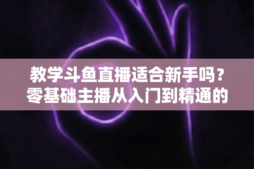 教学斗鱼直播适合新手吗？零基础主播从入门到精通的实战全攻略