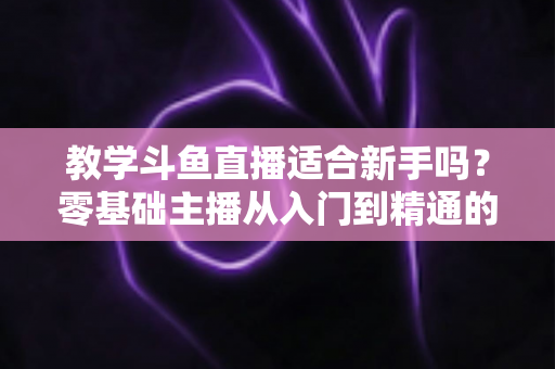 教学斗鱼直播适合新手吗？零基础主播从入门到精通的实战全攻略