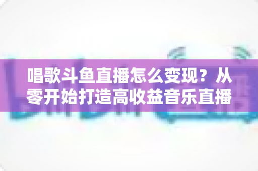 唱歌斗鱼直播怎么变现?从零开始打造高收益音乐直播间的完整指南 唱歌斗鱼直播怎么变现?从零开始打造高收益音乐直播间的完整指南