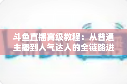 斗鱼直播高级教程：从普通主播到人气达人的全链路进阶实战指南