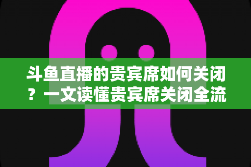 斗鱼直播的贵宾席如何关闭？一文读懂贵宾席关闭全流程与实用技巧