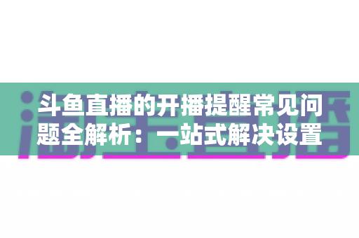 斗鱼直播的开播提醒常见问题全解析:一站式解决设置与收不到提醒的困扰,助你不再错过任何精彩直播 斗鱼直播的开播提醒常见问题全解析:一站式解决设置与收不到提醒的困扰,助你不再错过任何精彩直播