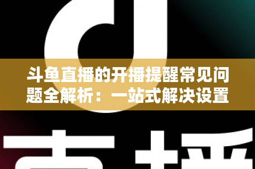 斗鱼直播的开播提醒常见问题全解析:一站式解决设置与收不到提醒的困扰,助你不再错过任何精彩直播 斗鱼直播的开播提醒常见问题全解析:一站式解决设置与收不到提醒的困扰,助你不再错过任何精彩直播