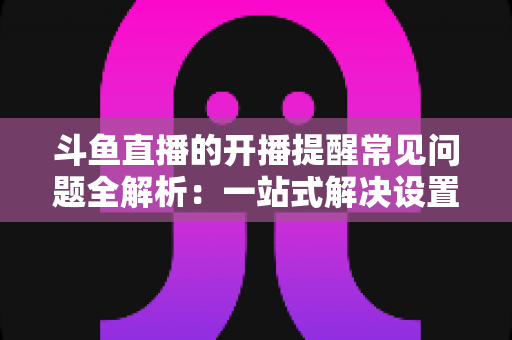 斗鱼直播的开播提醒常见问题全解析：一站式解决设置与收不到提醒的困扰，助你不再错过任何精彩直播