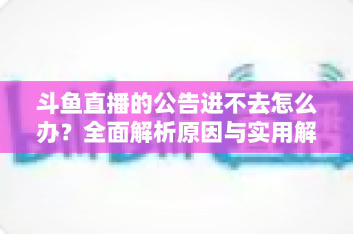 斗鱼直播的公告进不去怎么办？全面解析原因与实用解决方法，快速恢复浏览体验