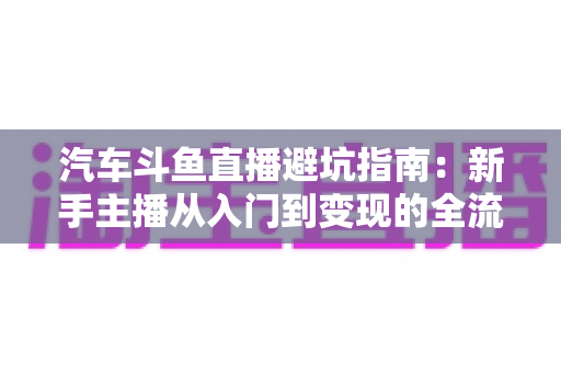 汽车斗鱼直播避坑指南：新手主播从入门到变现的全流程实战手册