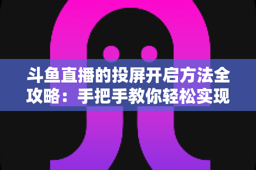 斗鱼直播的投屏开启方法全攻略：手把手教你轻松实现大屏观看体验