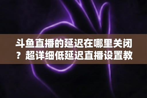 斗鱼直播的延迟在哪里关闭？超详细低延迟直播设置教程，助你实现零距离互动