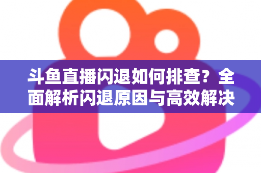 斗鱼直播闪退如何排查？全面解析闪退原因与高效解决方案指南