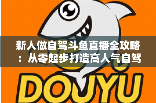 新人做自驾斗鱼直播全攻略：从零起步打造高人气自驾直播间的实用指南