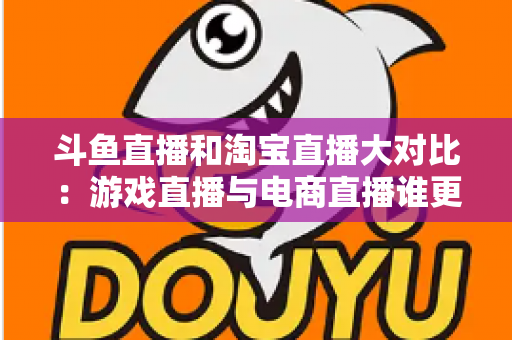 斗鱼直播和淘宝直播大对比：游戏直播与电商直播谁更胜一筹？深度解析助你选对平台
