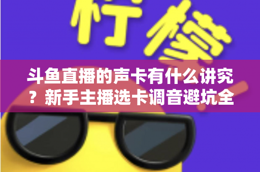 斗鱼直播的声卡有什么讲究？新手主播选卡调音避坑全攻略