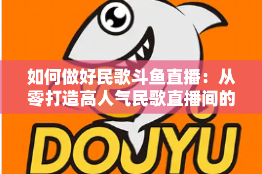 如何做好民歌斗鱼直播：从零打造高人气民歌直播间的完整实战指南