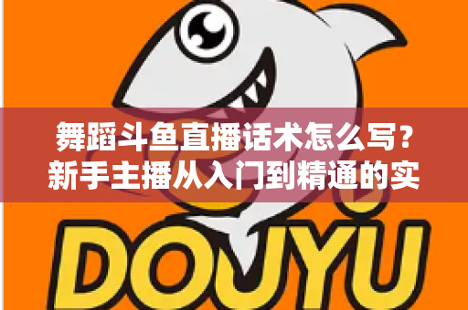 舞蹈斗鱼直播话术怎么写?新手主播从入门到精通的实战话术指南与技巧全解析 舞蹈斗鱼直播话术怎么写?新手主播从入门到精通的实战话术指南与技巧全解析