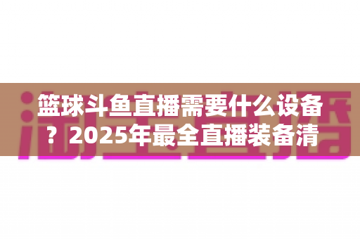 篮球斗鱼直播需要什么设备？2025年最全直播装备清单与配置指南