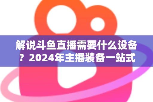 解说斗鱼直播需要什么设备?2024年主播装备一站式指南,从新手到大神全攻略 解说斗鱼直播需要什么设备?2024年主播装备一站式指南,从新手到大神全攻略
