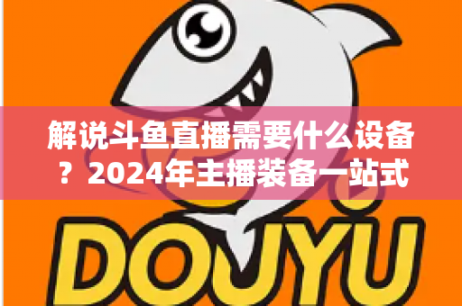 解说斗鱼直播需要什么设备?2024年主播装备一站式指南,从新手到大神全攻略 解说斗鱼直播需要什么设备?2024年主播装备一站式指南,从新手到大神全攻略