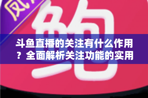 斗鱼直播的关注有什么作用？全面解析关注功能的实用价值与涨粉逻辑