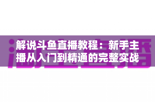 解说斗鱼直播教程:新手主播从入门到精通的完整实战指南 解说斗鱼直播教程:新手主播从入门到精通的完整实战指南