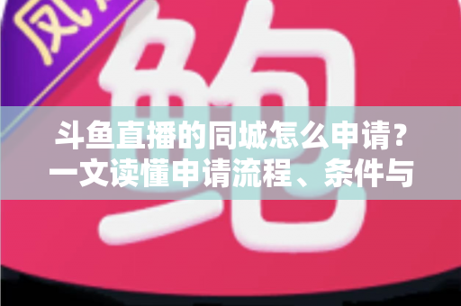 斗鱼直播的同城怎么申请?一文读懂申请流程、条件与运营技巧 斗鱼直播的同城怎么申请?一文读懂申请流程、条件与运营技巧