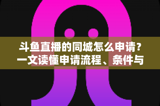 斗鱼直播的同城怎么申请？一文读懂申请流程、条件与运营技巧