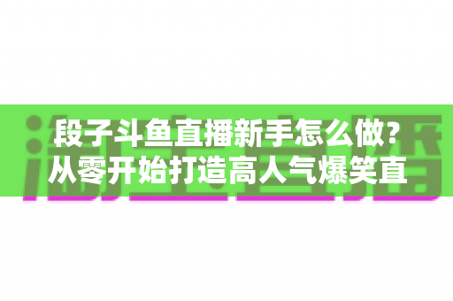 段子斗鱼直播新手怎么做?从零开始打造高人气爆笑直播间的完整指南 段子斗鱼直播新手怎么做?从零开始打造高人气爆笑直播间的完整指南